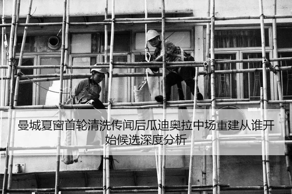 曼城夏窗首轮清洗传闻后瓜迪奥拉中场重建从谁开始候选深度分析