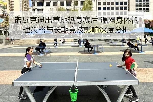 诺瓦克退出草地热身赛后 温网身体管理策略与长期竞技影响深度分析