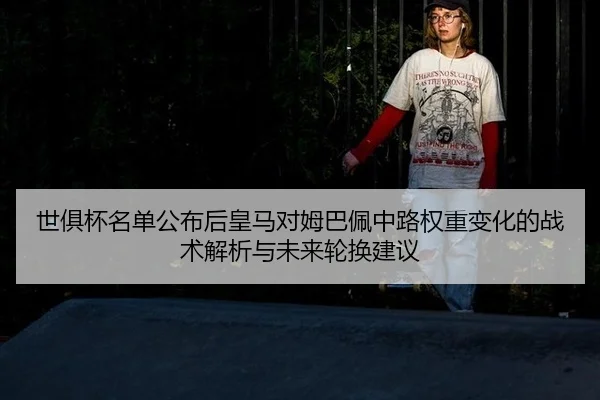 世俱杯名单公布后皇马对姆巴佩中路权重变化的战术解析与未来轮换建议