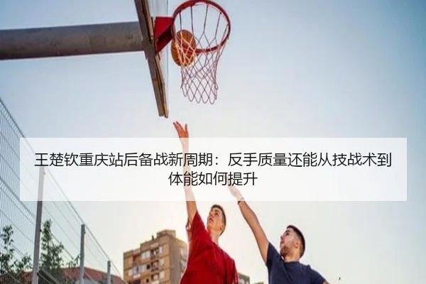 王楚钦重庆站后备战新周期：反手质量还能从技战术到体能如何提升
