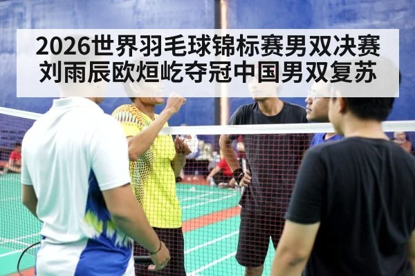 2026世界羽毛球锦标赛男双决赛刘雨辰欧烜屹夺冠中国男双复苏