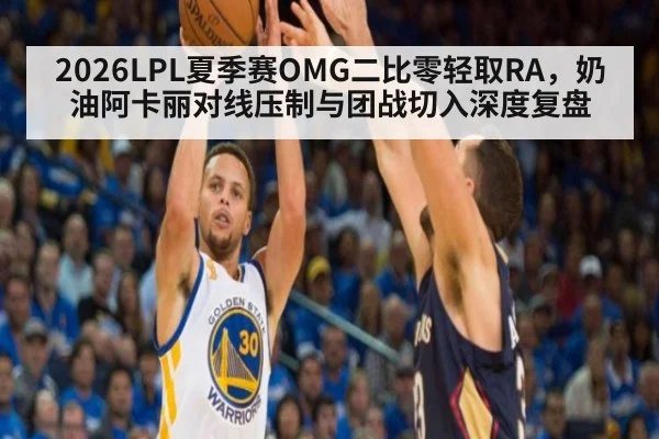 2026LPL夏季赛OMG二比零轻取RA,奶油阿卡丽对线压制与团战切入深度复盘